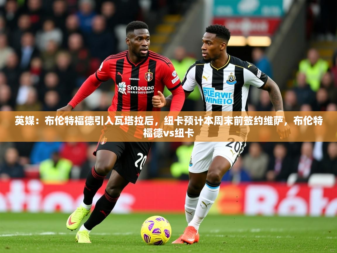 2025爱游戏体育直播英媒：布伦特福德引入瓦塔拉后，纽卡预计本周末前签约维萨，布伦特福德vs纽卡  第1张
