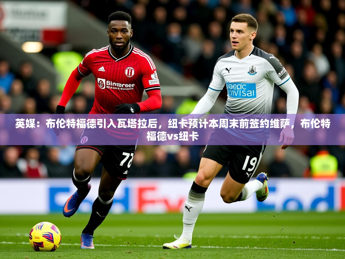 2025爱游戏体育直播英媒：布伦特福德引入瓦塔拉后，纽卡预计本周末前签约维萨，布伦特福德vs纽卡  第4张