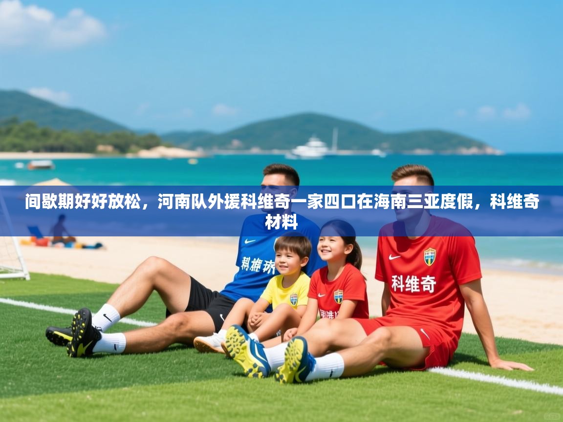 2025爱游戏体育app下载官网间歇期好好放松,河南队外援科维奇一家四口在海南三亚度假,科维奇材料 第1张