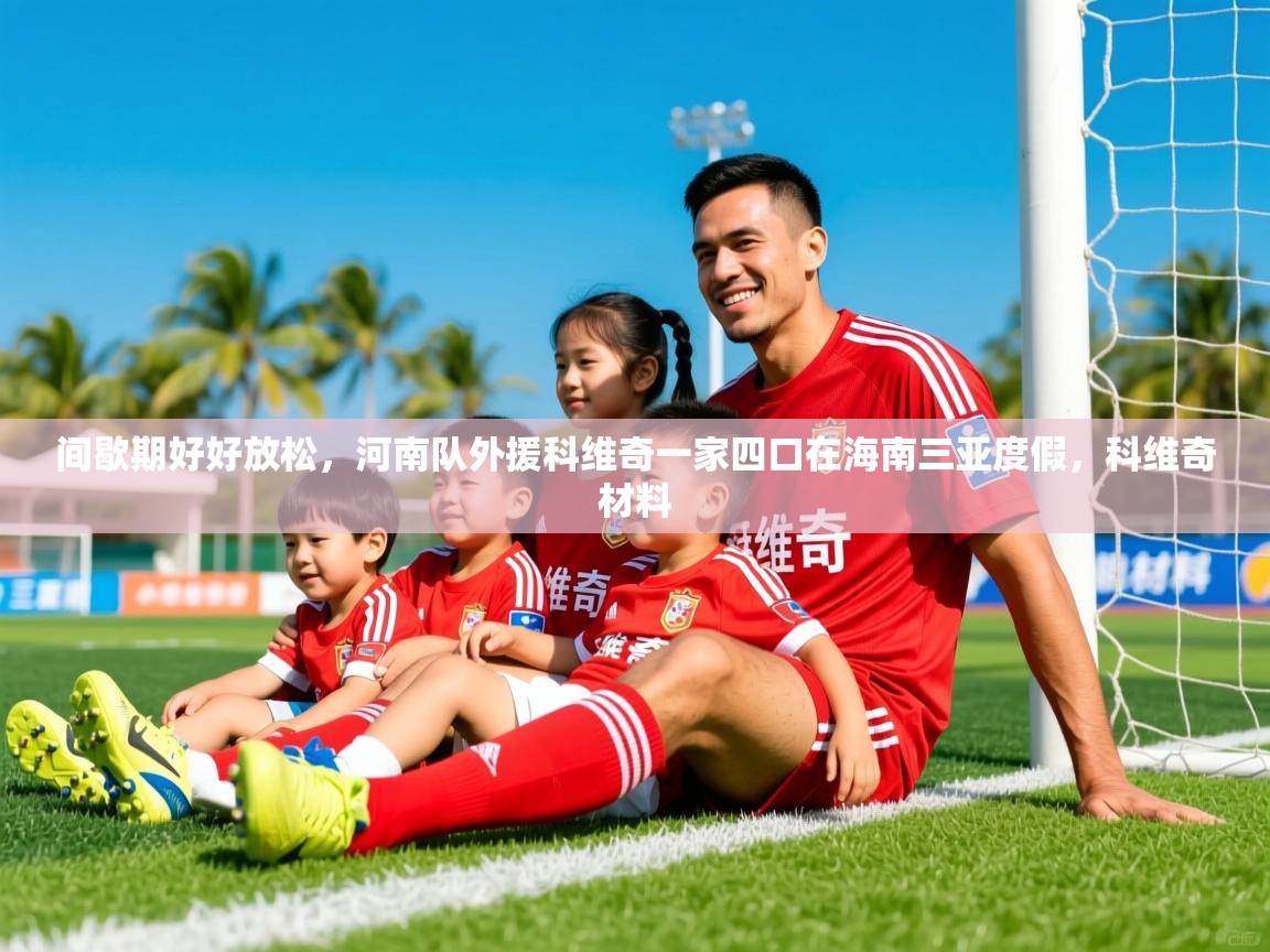 2025爱游戏体育app下载官网间歇期好好放松,河南队外援科维奇一家四口在海南三亚度假,科维奇材料 第4张