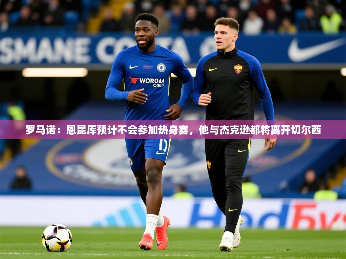 2025爱游戏体育官网网页登录罗马诺：恩昆库预计不会参加热身赛，他与杰克逊都将离开切尔西  第1张