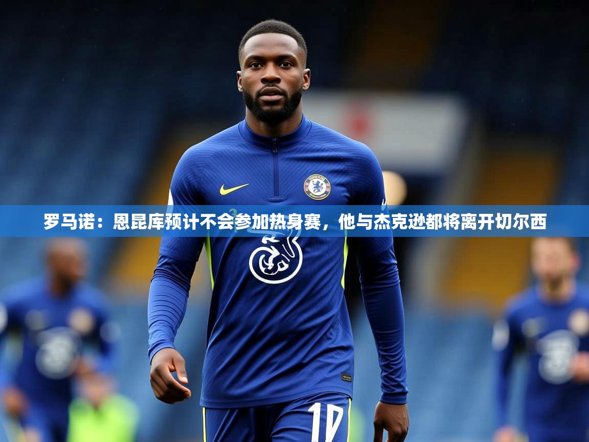 2025爱游戏体育官网网页登录罗马诺：恩昆库预计不会参加热身赛，他与杰克逊都将离开切尔西  第3张