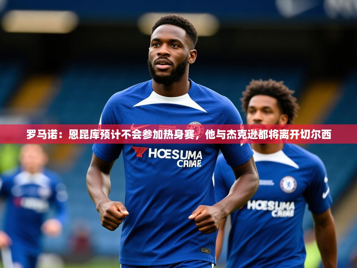 2025爱游戏体育官网网页登录罗马诺：恩昆库预计不会参加热身赛，他与杰克逊都将离开切尔西  第4张